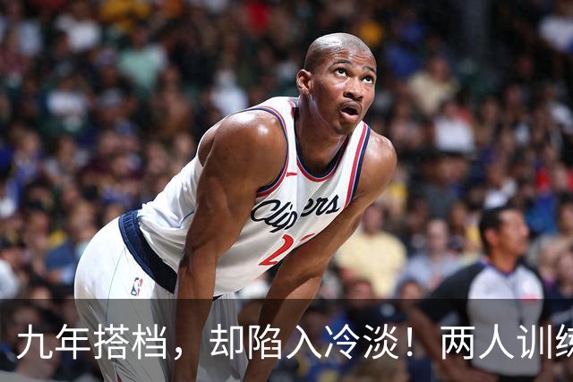 九年搭档，却陷入冷淡！两人训练零交流引发关注
